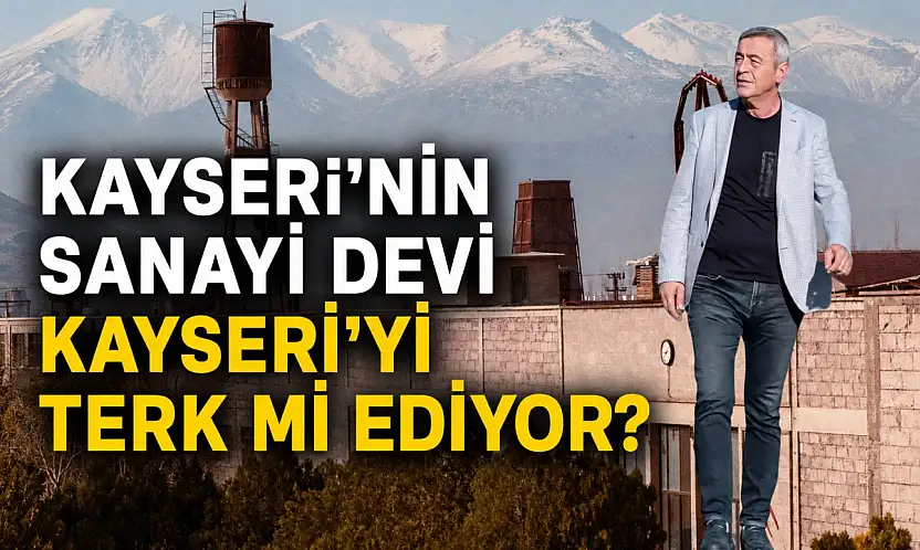 Kayseri'nin sanayi devi Kayseri'yi terk mi ediyor?